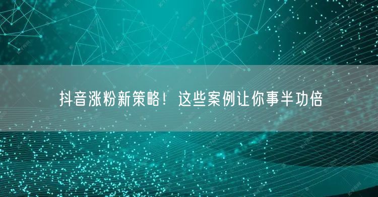 抖音涨粉新策略!这些案例让你事半功倍